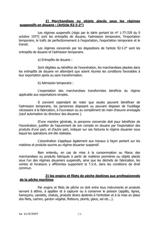 2) Marchandises ou objets placés sous les régimes
suspensifs en douane : (Article 92-I-2°)
Les régimes suspensifs (régis par le dahir portant loi nº 1-77-339 du 9
octobre 1977) sont les entrepôts de douane, l'admission temporaire, l'importation
temporaire, le trafic de perfectionnement à l'exportation, l'exportation temporaire et le
transit.
Les régimes concernés par les dispositions de l'article 92-I-2° sont les
entrepôts de douane et l'admission temporaire.
a) Entrepôts de douane :
Sont éligibles au bénéfice de l'exonération, les marchandises placées dans
les entrepôts de douane en attendant que soient réunies les conditions favorables à
leur exportation après ou sans transformation.
b) Admission temporaire :
L'exportation des marchandises transformées bénéficie du régime
applicable aux exportations simples.
Il convient cependant de noter que seules peuvent bénéficier de
l'admission temporaire, les personnes disposant ou pouvant disposer de l'outillage
nécessaire à la fabrication, à l'ouvraison ou au complément de main d'oeuvre envisagés
(sauf autorisation du directeur des douanes ).
D'une manière générale, la personne concernée doit pour bénéficier de
l'exonération, justifier de l'apurement de son compte en douane par l'exportation des
produits d'une part, et d'autre part, indiquer sur ses factures le régime douanier sous
lequel les opérations ont été réalisées.
L'exonération s'applique également aux travaux à façon portant sur les
matières et produits soumis au régime douanier suspensif.
Bien entendu, en cas de mise à la consommation au Maroc des
marchandises ou produits fabriqués à partir de matières premières ou objets placés
sous l'un des régimes douaniers suspensifs, ainsi que les déchets de fabrication, les
ventes et livraisons y afférentes supportent la T.V.A. dans les conditions de droit
commun.
3) les engins et filets de pèche destines aux professionnels
de la pêche maritime
Par engins et filets de pêche on doit entre tous instruments et produits
servant à attirer, à appâter et à capturer ou à conserver le poisson (appâts, lignes,
hameçons, canelets, chaluts, produits divers destinés à l'entretien et à la mise en place
des filets, cachon, gardon végétal, flotteurs, plomb, glace, sel etc...).

le 11/5/2007

59

 