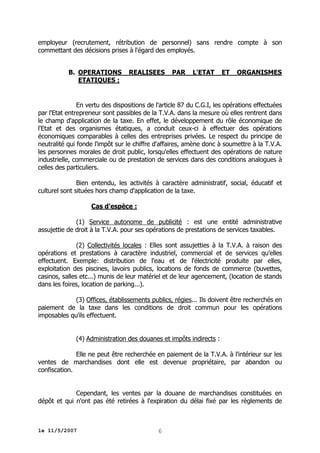 employeur (recrutement, rétribution de personnel) sans rendre compte à son
commettant des décisions prises à l'égard des employés.
B. OPERATIONS
ETATIQUES :

REALISEES

PAR

L'ETAT

ET

ORGANISMES

En vertu des dispositions de l'article 87 du C.G.I, les opérations effectuées
par l'Etat entrepreneur sont passibles de la T.V.A. dans la mesure où elles rentrent dans
le champ d'application de la taxe. En effet, le développement du rôle économique de
l'Etat et des organismes étatiques, a conduit ceux-ci à effectuer des opérations
économiques comparables à celles des entreprises privées. Le respect du principe de
neutralité qui fonde l'impôt sur le chiffre d'affaires, amène donc à soumettre à la T.V.A.
les personnes morales de droit public, lorsqu'elles effectuent des opérations de nature
industrielle, commerciale ou de prestation de services dans des conditions analogues à
celles des particuliers.
Bien entendu, les activités à caractère administratif, social, éducatif et
culturel sont situées hors champ d'application de la taxe.
Cas d'espèce :
(1) Service autonome de publicité : est une entité administrative
assujettie de droit à la T.V.A. pour ses opérations de prestations de services taxables.
(2) Collectivités locales : Elles sont assujetties à la T.V.A. à raison des
opérations et prestations à caractère industriel, commercial et de services qu'elles
effectuent. Exemple: distribution de l'eau et de l'électricité produite par elles,
exploitation des piscines, lavoirs publics, locations de fonds de commerce (buvettes,
casinos, salles etc...) munis de leur matériel et de leur agencement, (location de stands
dans les foires, location de parking...).
(3) Offices, établissements publics, régies... Ils doivent être recherchés en
paiement de la taxe dans les conditions de droit commun pour les opérations
imposables qu'ils effectuent.
(4) Administration des douanes et impôts indirects :
Elle ne peut être recherchée en paiement de la T.V.A. à l'intérieur sur les
ventes de marchandises dont elle est devenue propriétaire, par abandon ou
confiscation.
Cependant, les ventes par la douane de marchandises constituées en
dépôt et qui n'ont pas été retirées à l'expiration du délai fixé par les règlements de

le 11/5/2007

6

 