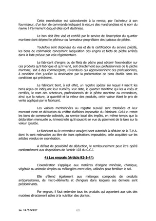 Cette exonération est subordonnée à la remise, par l'acheteur à son
fournisseur, d'un bon de commande indiquant la nature des marchandises et le nom du
navire à l'armement duquel elles sont destinées.
Le bon doit être visé et certifié par le service de l'inscription du quartier
maritime dont dépend le pêcheur ou l'armateur propriétaire des bateaux de pêche.
Toutefois sont dispensés du visa et de la certification du service précité,
les bons de commande concernant l'acquisition des engins et filets de pêche arrêtés
dans la liste prévue par voie réglementaire.
Le fabricant d'engins ou de filets de pêche peut obtenir l'exonération sur
ces produits qu'il fabrique et qu'il vend, soit directement aux professionnels de la pêche
maritime, soit à des commerçants, revendeurs qui approvisionnent ces professionnels,
à condition d'en justifier la destination par la présentation de bons établis dans les
conditions qui précèdent.
Le fabricant tient, à cet effet, un registre spécial sur lequel il inscrit les
bons reçus en indiquant leur numéro, leur date, le quartier maritime qui les a visés et
certifiés, le nom des acheteurs, professionnels de la pêche maritime ou revendeurs,
ainsi que la nature, la quantité et la valeur des produits, cette valeur étant le prix de
vente appliqué par le fabricant.
Les valeurs mentionnées au registre susvisé sont totalisées et leur
montant vient en déduction du chiffre d'affaires imposable du fabricant. Celui-ci remet
les bons de commande collectés, au service local des impôts, en même temps que la
déclaration mensuelle ou trimestrielle qu'il souscrit en vue du paiement de la taxe sur la
valeur ajoutée.
Le fabricant ou le revendeur assujetti sont autorisés à déduire de la T.V.A.
dont ils sont redevables au titre de leurs opérations imposables, celle acquittée sur les
articles vendus en exonération.
A défaut de possibilité de déduction, le remboursement peut être opéré
conformément aux dispositions de l'article 103 du C.G.I.
4) Les engrais (Article 92-I-4°)
L'exonération s'applique aux matières d'origine minérale, chimique,
végétale ou animale simples ou mélangées entre elles, utilisées pour fertiliser le sol.
Elle s'étend également aux mélanges composés de produits
antiparasitaires, de micro-éléments et d'engrais dans lesquels ces derniers sont
prédominants.
Par engrais, il faut entendre tous les produits qui apportent aux sols des
matières directement utiles à la nutrition des plantes.

le 11/5/2007

60

 
