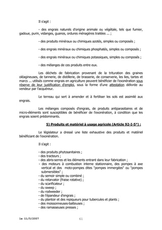 Il s'agit :
- des engrais naturels d'origine animale ou végétale, tels que fumier,
gadoue, purin, vidanges, guanos, ordures ménagères traitées ... ;
- des produits minéraux ou chimiques azotés, simples ou composés ;
- des engrais minéraux ou chimiques phosphatés, simples ou composés ;
- des engrais minéraux ou chimiques potassiques, simples ou composés ;
- des mélanges de ces produits entre eux.
Les déchets de fabrication provenant de la trituration des graines
oléagineuses, de tannerie, de distillerie, de brasserie, de conserverie, les lies, tartes et
marcs ... utilisés comme engrais en agriculture peuvent bénéficier de l'exonération sous
réserve de leur justification d'emploi, sous la forme d'une attestation délivrée au
vendeur par l'acquéreur.
engrais.

Le terreau qui sert à amender et à fertiliser les sols est assimilé aux

Les mélanges composés d'engrais, de produits antiparasitaires et de
micro-éléments sont susceptibles de bénéficier de l'exonération, à condition que les
engrais soient prédominants.
5) Produits et matériel à usage agricole (Article 92-I-5°) :
Le législateur a dressé une liste exhaustive des produits et matériel
bénéficiant de l'exonération.
Il s'agit :
- des produits phytosanitaires ;
- des tracteurs ;
- des abris-serres et les éléments entrant dans leur fabrication ;
- des moteurs à combustion interne stationnaire, des pompes à axe
vertical et des moto-pompes dites "pompes immergées" ou "pompes
submersibles" ;
- du semoir simple ou combiné ;
- du retarvator (fraise rotative) ;
- du scarificateur ;
- du sweep ;
- du rodweeder ;
- de l'épandeur d'engrais ;
- du plantoir et des repiqueurs pour tubercules et plants ;
- des moissonneuses-batteuses ;
- des ramasseuses presses ;
le 11/5/2007

61

 
