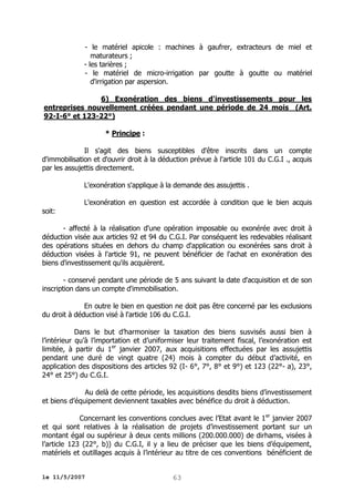 - le matériel apicole : machines à gaufrer, extracteurs de miel et
maturateurs ;
- les tarières ;
- le matériel de micro-irrigation par goutte à goutte ou matériel
d'irrigation par aspersion.
6) Exonération des biens d'investissements pour les
entreprises nouvellement créées pendant une période de 24 mois (Art.
92-I-6° et 123-22°)
* Principe :
Il s'agit des biens susceptibles d'être inscrits dans un compte
d'immobilisation et d'ouvrir droit à la déduction prévue à l'article 101 du C.G.I ., acquis
par les assujettis directement.
L'exonération s'applique à la demande des assujettis .
L'exonération en question est accordée à condition que le bien acquis
soit:
- affecté à la réalisation d'une opération imposable ou exonérée avec droit à
déduction visée aux articles 92 et 94 du C.G.I. Par conséquent les redevables réalisant
des opérations situées en dehors du champ d'application ou exonérées sans droit à
déduction visées à l'article 91, ne peuvent bénéficier de l'achat en exonération des
biens d'investissement qu'ils acquièrent.
- conservé pendant une période de 5 ans suivant la date d'acquisition et de son
inscription dans un compte d'immobilisation.
En outre le bien en question ne doit pas être concerné par les exclusions
du droit à déduction visé à l'article 106 du C.G.I.
Dans le but d’harmoniser la taxation des biens susvisés aussi bien à
l’intérieur qu’à l’importation et d’uniformiser leur traitement fiscal, l’exonération est
limitée, à partir du 1er janvier 2007, aux acquisitions effectuées par les assujettis
pendant une duré de vingt quatre (24) mois à compter du début d’activité, en
application des dispositions des articles 92 (I- 6°, 7°, 8° et 9°) et 123 (22°- a), 23°,
24° et 25°) du C.G.I.
Au delà de cette période, les acquisitions desdits biens d’investissement
et biens d’équipement deviennent taxables avec bénéfice du droit à déduction.
Concernant les conventions conclues avec l’Etat avant le 1er janvier 2007
et qui sont relatives à la réalisation de projets d’investissement portant sur un
montant égal ou supérieur à deux cents millions (200.000.000) de dirhams, visées à
l’article 123 (22°, b)) du C.G.I, il y a lieu de préciser que les biens d’équipement,
matériels et outillages acquis à l’intérieur au titre de ces conventions bénéficient de
le 11/5/2007

63

 