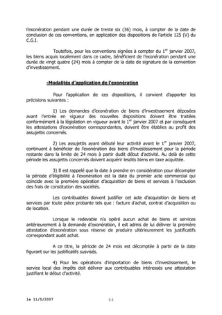 l’exonération pendant une durée de trente six (36) mois, à compter de la date de
conclusion de ces conventions, en application des dispositions de l’article 125 (V) du
C.G.I.
Toutefois, pour les conventions signées à compter du 1 er janvier 2007,
les biens acquis localement dans ce cadre, bénéficient de l’exonération pendant une
durée de vingt quatre (24) mois à compter de la date de signature de la convention
d’investissement.
-Modalités d’application de l’exonération
Pour l’application de ces dispositions, il convient d’apporter les
précisions suivantes :
1) Les demandes d’exonération de biens d’investissement déposées
avant l’entrée en vigueur des nouvelles dispositions doivent être traitées
conformément à la législation en vigueur avant le 1er janvier 2007 et par conséquent
les attestations d’exonération correspondantes, doivent être établies au profit des
assujettis concernés.
2) Les assujettis ayant débuté leur activité avant le 1er janvier 2007,
continuent à bénéficier de l’exonération des biens d’investissement pour la période
restante dans la limite de 24 mois à partir dudit début d’activité. Au delà de cette
période les assujettis concernés doivent acquérir lesdits biens en taxe acquittée.
3) Il est rappelé que la date à prendre en considération pour décompter
la période d’éligibilité à l’exonération est la date du premier acte commercial qui
coïncide avec la première opération d’acquisition de biens et services à l’exclusion
des frais de constitution des sociétés.
Les contribuables doivent justifier cet acte d’acquisition de biens et
services par toute pièce probante tels que : facture d’achat, contrat d’acquisition ou
de location.
Lorsque le redevable n’a opéré aucun achat de biens et services
antérieurement à la demande d’exonération, il est admis de lui délivrer la première
attestation d’exonération sous réserve de produire ultérieurement les justificatifs
correspondant audit achat.
A ce titre, la période de 24 mois est décomptée à partir de la date
figurant sur les justificatifs susvisés.
4) Pour les opérations d’importation de biens d’investissement, le
service local des impôts doit délivrer aux contribuables intéressés une attestation
justifiant le début d’activité.

le 11/5/2007

64

 