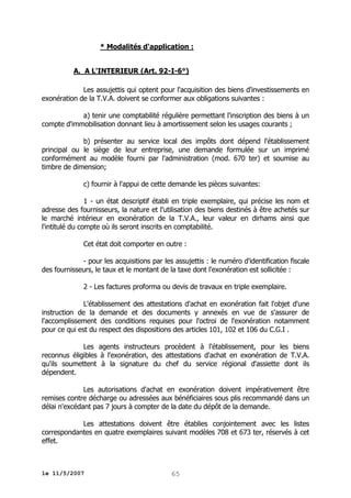 * Modalités d'application :
A. A L'INTERIEUR (Art. 92-I-6°)
Les assujettis qui optent pour l'acquisition des biens d'investissements en
exonération de la T.V.A. doivent se conformer aux obligations suivantes :
a) tenir une comptabilité régulière permettant l'inscription des biens à un
compte d'immobilisation donnant lieu à amortissement selon les usages courants ;
b) présenter au service local des impôts dont dépend l'établissement
principal ou le siège de leur entreprise, une demande formulée sur un imprimé
conformément au modèle fourni par l'administration (mod. 670 ter) et soumise au
timbre de dimension;
c) fournir à l'appui de cette demande les pièces suivantes:
1 - un état descriptif établi en triple exemplaire, qui précise les nom et
adresse des fournisseurs, la nature et l'utilisation des biens destinés à être achetés sur
le marché intérieur en exonération de la T.V.A., leur valeur en dirhams ainsi que
l'intitulé du compte où ils seront inscrits en comptabilité.
Cet état doit comporter en outre :
- pour les acquisitions par les assujettis : le numéro d'identification fiscale
des fournisseurs, le taux et le montant de la taxe dont l'exonération est sollicitée :
2 - Les factures proforma ou devis de travaux en triple exemplaire.
L'établissement des attestations d'achat en exonération fait l'objet d'une
instruction de la demande et des documents y annexés en vue de s'assurer de
l'accomplissement des conditions requises pour l'octroi de l'exonération notamment
pour ce qui est du respect des dispositions des articles 101, 102 et 106 du C.G.I .
Les agents instructeurs procèdent à l'établissement, pour les biens
reconnus éligibles à l'exonération, des attestations d'achat en exonération de T.V.A.
qu'ils soumettent à la signature du chef du service régional d'assiette dont ils
dépendent.
Les autorisations d'achat en exonération doivent impérativement être
remises contre décharge ou adressées aux bénéficiaires sous plis recommandé dans un
délai n'excédant pas 7 jours à compter de la date du dépôt de la demande.
Les attestations doivent être établies conjointement avec les listes
correspondantes en quatre exemplaires suivant modèles 708 et 673 ter, réservés à cet
effet.

le 11/5/2007

65

 