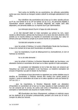 Sont exclus du bénéfice de ces exonérations, les véhicules automobiles
autres que ceux réservés au transport scolaire collectif et aménagés spécialement à cet
effet.
Pour bénéficier des exonérations de la taxe sur la valeur ajoutée prévues
au 8° du I de l’article 92 et au 24° de l’article 123 du C.G.I., les personnes éligibles à
l’exonération doivent adresser à la Direction Régionale des impôts dont elles
dépendant, une demande établie sur un imprimé fourni par l’administration.
Les intéressés doivent fournir à l’appui de cette demande :
a) Un état descriptif établi en triple exemplaire qui précise les nom, raison
sociale ou dénomination, adresse des fournisseurs et la nature des biens destinés à être
achetés sur le marché intérieur ou importés en exonération de la taxe, leur valeur en
dirhams ainsi que l’intitulé du compte où ils seront inscrits en comptabilité.
Cet état doit comporter en outre :
- pour les achats à l’intérieur, le numéro d’identification fiscale des fournisseurs,
le taux et le montant de la taxe dont l’exonération est sollicitée ;
- pour les importations, le port de débarquement et, éventuellement, le nom et
l’adresse du transitoire.
Au vu de cette demande :
- pour les achats à l’intérieur, la Direction Régionale établit, par fournisseur, une
attestation d’achat en exonération de la taxe sur la valeur ajoutée en triple exemplaire.
Un exemplaire de l’attestation et de la liste des biens est conservé par
l’acquéreur qui remet un exemplaire à son fournisseur. Le troisième exemplaire est
envoyé à l’inspecteur qui gère le dossier du fournisseur.
Les factures et tous documents se rapportant aux ventes réalisées sous le
bénéfice de l’exonération à l’intérieur doivent être revêtus d’un cachet portant la
mention « vente en exonération de la taxe sur la valeur ajoutée en vertu de l’article 92I-8° du C.G.I. »
- pour les importations, la Direction Régionale établit une attestation
d’importation en exonération de la taxe sur la valeur ajoutée en triple exemplaire dont
l’un est conservé par le service, les autres sont remis à l’importateur qui remet un
exemplaire à l’administration des douanes et impôts indirects.
9°) Exonération des biens d’équipement, outillages et matériels acquis
par les diplômés de la formation professionnelle, pendant une durée de 24 mois à
compter du début de l’activité.

le 11/5/2007

67

 