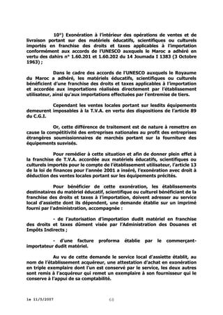 10°) Exonération à l’intérieur des opérations de ventes et de
livraison portant sur des matériels éducatifs, scientifiques ou culturels
importés en franchise des droits et taxes applicables à l’importation
conformément aux accords de l’UNESCO auxquels le Maroc a adhéré en
vertu des dahirs n° 1.60.201 et 1.60.202 du 14 Joumada I 1383 (3 Octobre
1963) ;
Dans le cadre des accords de l’UNESCO auxquels le Royaume
du Maroc a adhéré, les matériels éducatifs, scientifiques ou culturels
bénéficient d’une franchise des droits et taxes applicables à l’importation
et accordée aux importations réalisées directement par l’établissement
utilisateur, ainsi qu’aux importations effectuées par l’entremise de tiers.
Cependant les ventes locales portant sur lesdits équipements
demeurent imposables à la T.V.A. en vertu des dispositions de l’article 89
du C.G.I.
Or, cette différence de traitement est de nature à remettre en
cause la compétitivité des entreprises nationales au profit des entreprises
étrangères soumissionnaires de marchés portant sur la fourniture des
équipements susvisés.
Pour remédier à cette situation et afin de donner plein effet à
la franchise de T.V.A. accordée aux matériels éducatifs, scientifiques ou
culturels importés pour le compte de l’établissement utilisateur, l’article 13
de la loi de finances pour l’année 2001 a inséré, l’exonération avec droit à
déduction des ventes locales portant sur les équipements précités.
Pour bénéficier de cette exonération, les établissements
destinataires du matériel éducatif, scientifique ou culturel bénéficiant de la
franchise des droits et taxes à l’importation, doivent adresser au service
local d'assiette dont ils dépendent, une demande établie sur un imprimé
fourni par l’administration, accompagnée :
- de l’autorisation d’importation dudit matériel en franchise
des droits et taxes dûment visée par l’Administration des Douanes et
Impôts Indirects ;
- d’une facture
importateur dudit matériel.

proforma

établie

par

le

commerçant-

Au vu de cette demande le service local d'assiette établit, au
nom de l’établissement acquéreur, une attestation d’achat en exonération
en triple exemplaire dont l’un est conservé par le service, les deux autres
sont remis à l’acquéreur qui remet un exemplaire à son fournisseur qui le
conserve à l’appui de sa comptabilité.

le 11/5/2007

68

 