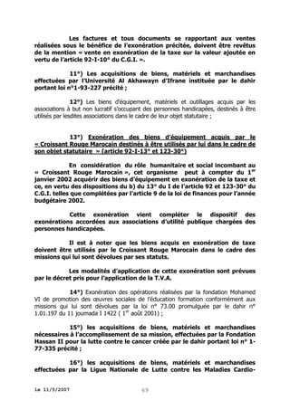 Les factures et tous documents se rapportant aux ventes
réalisées sous le bénéfice de l’exonération précitée, doivent être revêtus
de la mention « vente en exonération de la taxe sur la valeur ajoutée en
vertu de l’article 92-I-10° du C.G.I. ».
11°) Les acquisitions de biens, matériels et marchandises
effectuées par l’Université Al Akhawayn d’Ifrane instituée par le dahir
portant loi n°1-93-227 précité ;
12°) Les biens d’équipement, matériels et outillages acquis par les
associations à but non lucratif s’occupant des personnes handicapées, destinés à être
utilisés par lesdites associations dans le cadre de leur objet statutaire ;
13°) Exonération des biens d’équipement acquis par le
« Croissant Rouge Marocain destinés à être utilisés par lui dans le cadre de
son objet statutaire » (article 92-I-13° et 123-30°)
En considération du rôle humanitaire et social incombant au
« Croissant Rouge Marocain », cet organisme peut à compter du 1er
janvier 2002 acquérir des biens d’équipement en exonération de la taxe et
ce, en vertu des dispositions du b) du 13° du I de l’article 92 et 123-30° du
C.G.I. telles que complétées par l’article 9 de la loi de finances pour l’année
budgétaire 2002.
Cette exonération vient compléter le dispositif des
exonérations accordées aux associations d’utilité publique chargées des
personnes handicapées.
Il est à noter que les biens acquis en exonération de taxe
doivent être utilisés par le Croissant Rouge Marocain dans le cadre des
missions qui lui sont dévolues par ses statuts.
Les modalités d’application de cette exonération sont prévues
par le décret pris pour l’application de la T.V.A.
14°) Exonération des opérations réalisées par la fondation Mohamed
VI de promotion des œuvres sociales de l’éducation formation conformément aux
missions qui lui sont dévolues par la loi n° 73.00 promulguée par le dahir n°
1.01.197 du 11 joumada I 1422 ( 1er août 2001) ;
15°) les acquisitions de biens, matériels et marchandises
nécessaires à l’accomplissement de sa mission, effectuées par la Fondation
Hassan II pour la lutte contre le cancer créée par le dahir portant loi n° 177-335 précité ;
16°) les acquisitions de biens, matériels et marchandises
effectuées par la Ligue Nationale de Lutte contre les Maladies Cardiole 11/5/2007

69

 