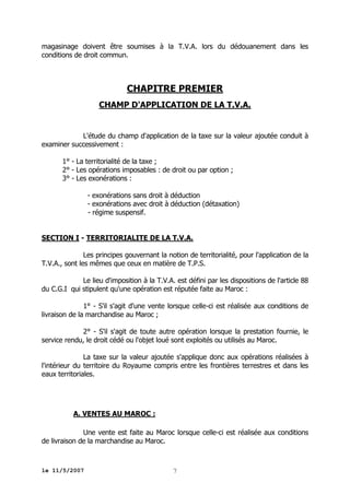 magasinage doivent être soumises à la T.V.A. lors du dédouanement dans les
conditions de droit commun.

CHAPITRE PREMIER
CHAMP D'APPLICATION DE LA T.V.A.

L'étude du champ d'application de la taxe sur la valeur ajoutée conduit à
examiner successivement :
1° - La territorialité de la taxe ;
2° - Les opérations imposables : de droit ou par option ;
3° - Les exonérations :
- exonérations sans droit à déduction
- exonérations avec droit à déduction (détaxation)
- régime suspensif.
SECTION I - TERRITORIALITE DE LA T.V.A.
Les principes gouvernant la notion de territorialité, pour l'application de la
T.V.A., sont les mêmes que ceux en matière de T.P.S.
Le lieu d'imposition à la T.V.A. est défini par les dispositions de l'article 88
du C.G.I qui stipulent qu'une opération est réputée faite au Maroc :
1° - S'il s'agit d'une vente lorsque celle-ci est réalisée aux conditions de
livraison de la marchandise au Maroc ;
2° - S'il s'agit de toute autre opération lorsque la prestation fournie, le
service rendu, le droit cédé ou l'objet loué sont exploités ou utilisés au Maroc.
La taxe sur la valeur ajoutée s'applique donc aux opérations réalisées à
l'intérieur du territoire du Royaume compris entre les frontières terrestres et dans les
eaux territoriales.

A. VENTES AU MAROC :
Une vente est faite au Maroc lorsque celle-ci est réalisée aux conditions
de livraison de la marchandise au Maroc.

le 11/5/2007

7

 