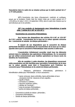 Vasculaires dans le cadre de sa mission prévue par le dahir portant loi n°
1-77-334 précité ;
17°) Exonération des biens d’équipement, matériels et outillages,
acquis par la fondation Cheikh Zaïd Ibn Soltan créée par le dahir portant loi n°
1.93.228 du 22 rebia I 1414 ( 10 septembre 1993), dans le cadre des missions qui lui
sont dévolues par la loi précitée ;
18°) Les produits et équipements pour hémodialyse ci-après
cités ( article 92-I-18° et 123-35°):
Exonération du concentre d’hémodialyse
Aux termes des dispositions des articles 92-I-18° et 123-35°
du C.G.I. précité, l’exonération de la taxe sur la valeur ajoutée concerne
les « concentrés et solutés de dialyse péritonéale »
Il ressort de ces dispositions que le concentré de dialyse
péritonéale bénéficie actuellement de l’exonération de la taxe sur la valeur
ajoutée alors que le concentré d’hémodialyse reste soumis à cette taxe.
L’exonération initialement accordée visait tous les éléments
entrant dans la réalisation des opérations d’hémodialyse. Or, le concentré
qui est utilisé exclusivement pour lesdites opérations se trouve exclu du
bénéfice de l’exonération.
Afin de remédier à cette situation, les dispositions concernant
cette exonération ont été clarifiées pour permettre l’exonération de la taxe
sur la valeur ajoutée aussi bien à l’importation qu’à l’intérieur du
concentré pour l’hémodialyse et du soluté de dialyse péritonéale.
Dialyseurs,
générateurs
d’hémodialyse,
hémofiltration utilisés pour l’hémodialyse et leurs accessoires :

générateurs

* Lignes veineuses, lignes artérielles, lignes péritonéales et leurs
accessoires dont les tubulures et leurs aiguilles ;
* aiguille à fistule ;
* connecteurs à cathéter ;
* capuchon protecteur stérile ;
* cathéter de Tenchkoff ;
* corps de pompes d’hémodialyse ;
* poches de dialyse péritonéale ;
-

Concentrés et solutés de dialyse péritonéale ;
Concentrés d’hémodialyse ;
Solutés de dialyse péritonéale.

le 11/5/2007

70

à

 
