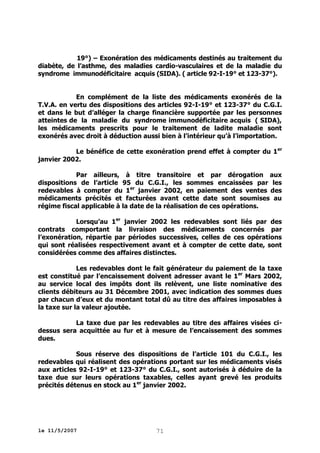 19°) – Exonération des médicaments destinés au traitement du
diabète, de l’asthme, des maladies cardio-vasculaires et de la maladie du
syndrome immunodéficitaire acquis (SIDA). ( article 92-I-19° et 123-37°).
En complément de la liste des médicaments exonérés de la
T.V.A. en vertu des dispositions des articles 92-I-19° et 123-37° du C.G.I.
et dans le but d’alléger la charge financière supportée par les personnes
atteintes de la maladie du syndrome immunodéficitaire acquis ( SIDA),
les médicaments prescrits pour le traitement de ladite maladie sont
exonérés avec droit à déduction aussi bien à l’intérieur qu’à l’importation.
Le bénéfice de cette exonération prend effet à compter du 1er
janvier 2002.
Par ailleurs, à titre transitoire et par dérogation aux
dispositions de l’article 95 du C.G.I., les sommes encaissées par les
redevables à compter du 1er janvier 2002, en paiement des ventes des
médicaments précités et facturées avant cette date sont soumises au
régime fiscal applicable à la date de la réalisation de ces opérations.
Lorsqu’au 1er janvier 2002 les redevables sont liés par des
contrats comportant la livraison des médicaments concernés par
l’exonération, répartie par périodes successives, celles de ces opérations
qui sont réalisées respectivement avant et à compter de cette date, sont
considérées comme des affaires distinctes.
Les redevables dont le fait générateur du paiement de la taxe
est constitué par l’encaissement doivent adresser avant le 1 er Mars 2002,
au service local des impôts dont ils relèvent, une liste nominative des
clients débiteurs au 31 Décembre 2001, avec indication des sommes dues
par chacun d’eux et du montant total dû au titre des affaires imposables à
la taxe sur la valeur ajoutée.
La taxe due par les redevables au titre des affaires visées cidessus sera acquittée au fur et à mesure de l’encaissement des sommes
dues.
Sous réserve des dispositions de l’article 101 du C.G.I., les
redevables qui réalisent des opérations portant sur les médicaments visés
aux articles 92-I-19° et 123-37° du C.G.I., sont autorisés à déduire de la
taxe due sur leurs opérations taxables, celles ayant grevé les produits
précités détenus en stock au 1er janvier 2002.

le 11/5/2007

71

 