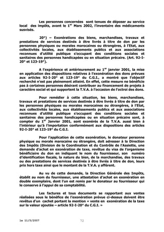 Les personnes concernées sont tenues de déposer au service
local des impôts, avant le 1er Mars 2002, l’inventaire des médicaments
susvisés.
20°) – Exonérations des biens, marchandises, travaux et
prestations de services destinés à être livrés à titre de don par les
personnes physiques ou morales marocaines ou étrangères, à l’Etat, aux
collectivités locales, aux établissements publics et aux associations
reconnues d’utilité publique s’occupant des conditions sociales et
sanitaires des personnes handicapées ou en situation précaire. (Art. 92-I20° et 123-19°).
A l’expérience et antérieurement au 1 er janvier 2001, la mise
en application des dispositions relatives à l’exonération des dons prévues
aux articles 92-I-20° et 123-19° du C.G.I., a montré que l’objectif
recherché n’est pas pleinement atteint. En effet, cette mesure ne bénéficie
pas à certaines personnes désirant contribuer au financement de projets à
caractère social et qui supportent la T.V.A. à l’occasion de l’octroi des dons.
Pour remédier à cette situation, les biens, marchandises,
travaux et prestations de services destinés à être livrés à titre de don par
les personnes physiques ou morales marocaines ou étrangères, à l’Etat,
aux collectivités locales, aux établissements publics et aux associations
reconnues d’utilité publique s’occupant des conditions sociales et
sanitaires des personnes handicapées ou en situation précaire sont, à
compter du 1er Janvier 2001, sont exonérés de la T.V.A. aussi bien à
l’intérieur qu’à l’importation conformément aux dispositions des articles
92-I-20° et 123-19° du C.G.I.
Pour l’application de cette exonération, le donateur personne
physique ou morale marocaine ou étrangère, doit adresser à la Direction
des Impôts (Division de la Coordination et du Contrôle de l’Assiette, une
demande d’achat en exonération de taxe, revêtue du visa de l’organisme
bénéficiaire du don en indiquant le nom du fournisseur, son numéro
d’identification fiscale, la nature du bien, de la marchandise, des travaux
ou des prestations de services destinés à être livrés à titre de don, leurs
prix hors taxe ainsi que le montant de la T.V.A. y afférent.
Au vu de cette demande, la Direction Générale des Impôts,
établit au nom du fournisseur, une attestation d’achat en exonération en
double exemplaire, dont l’un est remis par le donateur au fournisseur qui
le conserve à l’appui de sa comptabilité.
Les factures et tous documents se rapportant aux ventes
réalisées sous le bénéfice de l’exonération prévue ci-dessus doivent être
revêtus d’un cachet portant la mention « vente en exonération de la taxe
sur la valeur ajoutée – article 92-I-20° du C.G.I. »

le 11/5/2007

72

 