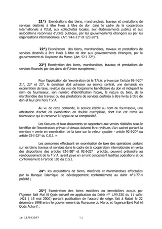 21°) Exonérations des biens, marchandises, travaux et prestations de
services destinés à être livrés à titre de don dans le cadre de la coopération
internationale à l’Etat, aux collectivités locales, aux établissements publics et aux
associations reconnues d’utilité publique, par les gouvernements étrangers ou par les
organisations internationales. (Art. 94-I-21° et 123-20°).
22°) Exonération des biens, marchandises, travaux et prestations de
services destinés à être livrés à titre de don aux gouvernements étrangers, par le
gouvernement du Royaume du Maroc. (Art. 92-I-22°).
23°) Exonération des biens, marchandises, travaux et prestations de
services financés par des dons de l’Union européenne ;
Pour l’application de l’exonération de la T.V.A. prévue par l’article 92-I-20°
21°, 22° et 23°, le donateur doit adresser au service central, une demande en
exonération de taxe, revêtue du visa de l’organisme bénéficiaire du don et indiquant le
nom du fournisseur, son numéro d’identification fiscale, la nature du bien, de la
marchandise des travaux ou des prestations de services destinés à être livrés à titre de
don et leur prix hors T.V.A.
Au vu de cette demande, le service établit au nom du fournisseur, une
attestation d’achat en exonération en double exemplaire, dont l’un est remis au
fournisseur qui le conserve à l’appui de sa comptabilité.
Les factures et tous documents se rapportant aux ventes réalisées sous le
bénéfice de l’exonération prévue ci-dessus doivent être revêtues d’un cachet portant la
mention « vente en exonération de la taxe sur la valeur ajoutée - article 92-I-20° ou
article 92-I-22° du C.G.I. »
Les personnes effectuant en exonération de taxe des opérations portant
sur les biens travaux et services dans le cadre de la coopération internationale en vertu
des dispositions des articles 92-I-20° et 92-I-22° précités, peuvent prétendre au
remboursement de la T.V.A. ayant payé en amont concernant lesdites opérations et ce
conformément à l’article 103 du C.G.I.
24°- les acquisitions de biens, matériels et marchandises effectuées
par la Banque Islamique de développement conformément au dahir n°1-77-4
précité ;
25°) Exonération des biens mobiliers ou immobiliers acquis par
l’Agence Baït Mal Al Qods Acharif en application du Dahir n° 1.99.330 du 11 safar
1421 ( 15 mai 2000) portant publication de l’accord de siège, fait à Rabat le 22
décembre 1998 entre le gouvernement du Royaume du Maroc et l’agence Bayt Mal Al
Qods Acharif ;
le 11/5/2007

73

 