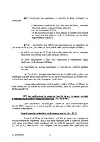 26°) Exonération des opérations et activités de Bank Al-Maghrib se
rapportant :
- à l’émission monétaire et à la fabrication des billets, monnaies
et autres valeurs et documents de sécurité ;
- aux services rendus à l’Etat ;
- et de manière générale, à toute activité à caractère non lucratif
se rapportant aux missions qui lui sont dévolues par les lois et
règlements en vigueur ;
27) a) – Exonération des intérêts et commissions sur les opérations de
prêt et de toutes autres prestations de service effectuées par les banques offshore ;
-

les intérêts servis par les dépôts et autres placements effectués en monnaies
étrangères convertibles auprès des banques offshore ;

-

les biens d’équipement à l’état neuf nécessaires à l’exploitation acquis
localement par les banques offshore ;

-

les fournitures de bureau nécessaires à l’exercice de l’activité desdites
banques.

b) - Exonération des opérations faites par les sociétés holding offshore et
effectuées au profit des banques offshore ou de personnes physiques ou morales nonrésidentes et payées en monnaies étrangères convertibles.
Les opérations effectuées par les sociétés holding offshore bénéficient du
droit à déduction au prorata du chiffre d’affaires exonéré, dans les conditions prévues
par le présent livre ;
28°) Les opérations de construction de locaux à usage exclusif
d'habitation portant sur le logement social (Art. 92-I-28°)
Cette exonération instituée par l'article 18 de la loi de finances pour
l'année 1995, permet à un grand nombre de citoyens à faible et moyen revenu
d'accéder à la propriété.
Conditions d'exonération du logement social (Art. 93-I)
Peuvent bénéficier de l'exonération précitée les personnes physiques et
morales édifiant des logements sociaux à usage d'habitation dont la superficie couverte
et la valeur immobilière totale n'excèdent pas par unité de logement respectivement
100 m² et 200 000 dirhams taxe comprise. Ces dispositions sont applicables aux

le 11/5/2007

74

 