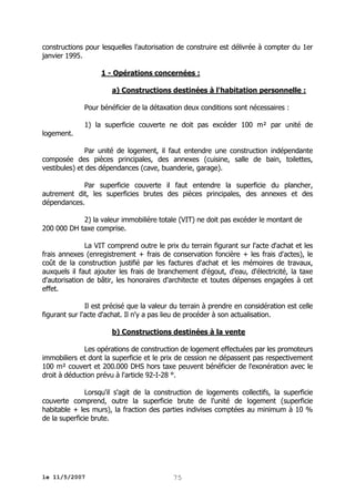 constructions pour lesquelles l'autorisation de construire est délivrée à compter du 1er
janvier 1995.
1 - Opérations concernées :
a) Constructions destinées à l'habitation personnelle :
Pour bénéficier de la détaxation deux conditions sont nécessaires :
logement.

1) la superficie couverte ne doit pas excéder 100 m² par unité de

Par unité de logement, il faut entendre une construction indépendante
composée des pièces principales, des annexes (cuisine, salle de bain, toilettes,
vestibules) et des dépendances (cave, buanderie, garage).
Par superficie couverte il faut entendre la superficie du plancher,
autrement dit, les superficies brutes des pièces principales, des annexes et des
dépendances.
2) la valeur immobilière totale (VIT) ne doit pas excéder le montant de
200 000 DH taxe comprise.
La VIT comprend outre le prix du terrain figurant sur l'acte d'achat et les
frais annexes (enregistrement + frais de conservation foncière + les frais d'actes), le
coût de la construction justifié par les factures d'achat et les mémoires de travaux,
auxquels il faut ajouter les frais de branchement d'égout, d'eau, d'électricité, la taxe
d'autorisation de bâtir, les honoraires d'architecte et toutes dépenses engagées à cet
effet.
Il est précisé que la valeur du terrain à prendre en considération est celle
figurant sur l'acte d'achat. Il n'y a pas lieu de procéder à son actualisation.
b) Constructions destinées à la vente
Les opérations de construction de logement effectuées par les promoteurs
immobiliers et dont la superficie et le prix de cession ne dépassent pas respectivement
100 m² couvert et 200.000 DHS hors taxe peuvent bénéficier de l'exonération avec le
droit à déduction prévu à l'article 92-I-28 °.
Lorsqu'il s'agit de la construction de logements collectifs, la superficie
couverte comprend, outre la superficie brute de l'unité de logement (superficie
habitable + les murs), la fraction des parties indivises comptées au minimum à 10 %
de la superficie brute.

le 11/5/2007

75

 