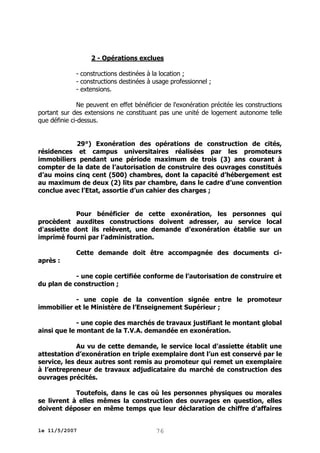2 - Opérations exclues
- constructions destinées à la location ;
- constructions destinées à usage professionnel ;
- extensions.
Ne peuvent en effet bénéficier de l'exonération précitée les constructions
portant sur des extensions ne constituant pas une unité de logement autonome telle
que définie ci-dessus.
29°) Exonération des opérations de construction de cités,
résidences et campus universitaires réalisées par les promoteurs
immobiliers pendant une période maximum de trois (3) ans courant à
compter de la date de l’autorisation de construire des ouvrages constitués
d’au moins cinq cent (500) chambres, dont la capacité d’hébergement est
au maximum de deux (2) lits par chambre, dans le cadre d’une convention
conclue avec l’Etat, assortie d’un cahier des charges ;
Pour bénéficier de cette exonération, les personnes qui
procèdent auxdites constructions doivent adresser, au service local
d'assiette dont ils relèvent, une demande d’exonération établie sur un
imprimé fourni par l’administration.
Cette demande doit être accompagnée des documents ciaprès :
- une copie certifiée conforme de l’autorisation de construire et
du plan de construction ;
- une copie de la convention signée entre le promoteur
immobilier et le Ministère de l’Enseignement Supérieur ;
- une copie des marchés de travaux justifiant le montant global
ainsi que le montant de la T.V.A. demandée en exonération.
Au vu de cette demande, le service local d'assiette établit une
attestation d’exonération en triple exemplaire dont l’un est conservé par le
service, les deux autres sont remis au promoteur qui remet un exemplaire
à l’entrepreneur de travaux adjudicataire du marché de construction des
ouvrages précités.
Toutefois, dans le cas où les personnes physiques ou morales
se livrent à elles mêmes la construction des ouvrages en question, elles
doivent déposer en même temps que leur déclaration de chiffre d’affaires
le 11/5/2007

76

 