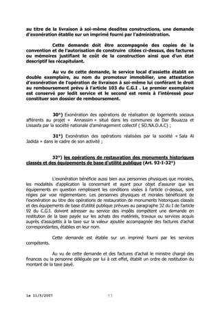 au titre de la livraison à soi-même desdites constructions, une demande
d’exonération établie sur un imprimé fourni par l’administration.
Cette demande doit être accompagnée des copies de la
convention et de l’autorisation de construire citées ci-dessus, des factures
ou mémoires justifiant le coût de la construction ainsi que d’un état
descriptif les récapitulant.
Au vu de cette demande, le service local d'assiette établit en
double exemplaire, au nom du promoteur immobilier, une attestation
d’exonération de l’opération de livraison à soi-même lui conférant le droit
au remboursement prévu à l’article 103 du C.G.I . Le premier exemplaire
est conservé par ledit service et le second est remis à l’intéressé pour
constituer son dossier de remboursement.
30°) Exonération des opérations de réalisation de logements sociaux
afférents au projet « Annassim » situé dans les communes de Dar Bouazza et
Lissasfa par la société nationale d’aménagement collectif ( SO.NA.D.A.C) ;
31°) Exonération des opérations réalisées par la société « Sala Al
Jadida » dans le cadre de son activité ;
32°) les opérations de restauration des monuments historiques
classés et des équipements de base d'utilité publique (Art. 92-I-32°)
L'exonération bénéficie aussi bien aux personnes physiques que morales,
les modalités d'application la concernant et ayant pour objet d'assurer que les
équipements en question remplissent les conditions visées à l'article ci-dessus, sont
régies par voie réglementaire. Les personnes physiques et morales bénéficiant de
l’exonération au titre des opérations de restauration de monuments historiques classés
et des équipements de base d’utilité publique prévues au paragraphe 32 du I de l’article
92 du C.G.I. doivent adresser au service des impôts compétent une demande en
restitution de la taxe payée sur les achats des matériels, travaux ou services acquis
auprès d’assujettis à la taxe sur la valeur ajoutée accompagnée des factures d’achat
correspondantes, établies en leur nom.
Cette demande est établie sur un imprimé fourni par les services
compétents.
Au vu de cette demande et des factures d’achat le ministre chargé des
finances ou la personne déléguée par lui à cet effet, établit un ordre de restitution du
montant de la taxe payé.

le 11/5/2007

77

 