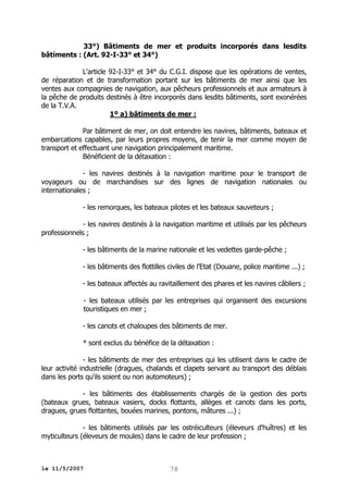 33°) Bâtiments de mer et produits incorporés dans lesdits
bâtiments : (Art. 92-I-33° et 34°)
L'article 92-I-33° et 34° du C.G.I. dispose que les opérations de ventes,
de réparation et de transformation portant sur les bâtiments de mer ainsi que les
ventes aux compagnies de navigation, aux pêcheurs professionnels et aux armateurs à
la pêche de produits destinés à être incorporés dans lesdits bâtiments, sont exonérées
de la T.V.A.
1º a) bâtiments de mer :
Par bâtiment de mer, on doit entendre les navires, bâtiments, bateaux et
embarcations capables, par leurs propres moyens, de tenir la mer comme moyen de
transport et effectuant une navigation principalement maritime.
Bénéficient de la détaxation :
- les navires destinés à la navigation maritime pour le transport de
voyageurs ou de marchandises sur des lignes de navigation nationales ou
internationales ;
- les remorques, les bateaux pilotes et les bateaux sauveteurs ;
- les navires destinés à la navigation maritime et utilisés par les pêcheurs
professionnels ;
- les bâtiments de la marine nationale et les vedettes garde-pêche ;
- les bâtiments des flottilles civiles de l'Etat (Douane, police maritime ...) ;
- les bateaux affectés au ravitaillement des phares et les navires câbliers ;
- les bateaux utilisés par les entreprises qui organisent des excursions
touristiques en mer ;
- les canots et chaloupes des bâtiments de mer.
* sont exclus du bénéfice de la détaxation :
- les bâtiments de mer des entreprises qui les utilisent dans le cadre de
leur activité industrielle (dragues, chalands et clapets servant au transport des déblais
dans les ports qu'ils soient ou non automoteurs) ;
- les bâtiments des établissements chargés de la gestion des ports
(bateaux grues, bateaux vasiers, docks flottants, allèges et canots dans les ports,
dragues, grues flottantes, bouées marines, pontons, mâtures ...) ;
- les bâtiments utilisés par les ostréiculteurs (éleveurs d'huîtres) et les
myticulteurs (éleveurs de moules) dans le cadre de leur profession ;

le 11/5/2007

78

 