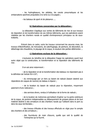 - les hydroglisseurs, les pédalos, les canots pneumatiques et les
embarcations sportives propulsées à la rame ou à la pagaie ;
- les bateaux de sport et de plaisance ....
b) Opérations concernées par la détaxation :
La détaxation s'applique aux ventes de bâtiments de mer et aux travaux
de réparation et de transformation de ces mêmes bâtiments, que ces opérations soient
réalisées par les chantiers navals en qualité d'entrepreneurs principaux ou de soustraitants.
Entrent dans ce cadre, outre les travaux concernant les oeuvres vives, les
travaux d'électrification, de menuiserie, de calorifugeage, de peinture, de décoration, le
détartrage des chaudières, le piquage de la coque, la soudure des parties détériorées ...
c) Opérations exclues de la détaxation :
L'exclusion du bénéfice de la détaxation frappe les opérations ayant tout
autre objet que la construction, la transformation et la réparation des bâtiments de
mer.
Il en est ainsi notamment :
- de la réparation et de la transformation des bateaux ne répondant pas à
la définition de l'article 92-I-33°;
- du remorquage par un tiers au bassin de radoub (bassin destiné aux
réparations de coques de navires) du bateau à réparer ;
- de la location du bassin de radoub pour la réparation, moyennant
paiement d'une redevance ;
- des services divers, rendus à l'utilisateur de la forme de radoub ;
- de la location de mahonnes permettant d'opérer sur la partie extérieure
de la coque, de pontons indispensables au débarquement de grosses pièces et de tout
matériel destiné à des armateurs et des chantiers navals qui l'utilisent dans le port ou
dans les eaux territoriales ;
- des travaux d'études et des travaux effectués en régie pour le compte
des chantiers et des armateurs ;
- des fournitures de main d’œuvre, quelle que soit la qualité de
l'entreprise qui la fournit.

le 11/5/2007

79

 