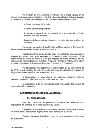 Par livraison on doit entendre le transfert de la chose vendue en la
jouissance et possession de l'acheteur, c'est à dire la remise effective de la marchandise
à l'acheteur. Sont donc sans influence sur les conditions d'exigibilité de la taxe :
- le lieu de conclusion de la vente ;
- le lieu où s'effectue le paiement ;
- le lieu où se trouve l'objet au moment de la vente dès lors qu'il est
destiné à être livré au Maroc ;
- la nature de la monnaie de règlement ; la nationalité des vendeurs et
acheteurs.
En somme, une vente est réputée faite au Maroc lorsque la délivrance de
la marchandise est effectuée dans le territoire marocain.
L'application stricto sensu de cette règle ne conduit-elle pas cependant à
imposer les ventes marocaines destinées à l'exportation dans la mesure où la
marchandise est livrée au Maroc et à ne pas imposer les achats effectués par les
nationaux de marchandises dont ils ont pris livraison à l'étranger ? Certainement, s'il n'y
a pas de dispositions particulières réglementant l'exportation et l'importation.
Par conséquent, pour déterminer si une opération est ou non passible de
la T.V.A. il faut combiner la règle de territorialité avec les dispositions régissant le
régime du commerce extérieur en matière de T.V.A.
A l'importation, et sous réserve de certaines exclusions (régimes
douaniers suspensifs...) la T.V.A. s'applique aux biens importés.
A l'exportation, la loi prévoit expressément l'exonération des produits et
services livrés à l'exportation.
B. OPERATIONS AUTRES QUE LES VENTES :
1° -Règle générale :
Pour les prestations, le principe fondamental qui détermine leur
imposabilité est constitué par le lieu d'utilisation du service.
En principe, le lieu où le service est rendu n'est pas déterminant, il en est
de même du lieu de résidence du prestataire ou du bénéficiaire du service.
Toutefois, la preuve de l'utilisation hors du Maroc devrait être à la charge
du prestataire.

le 11/5/2007

8

 