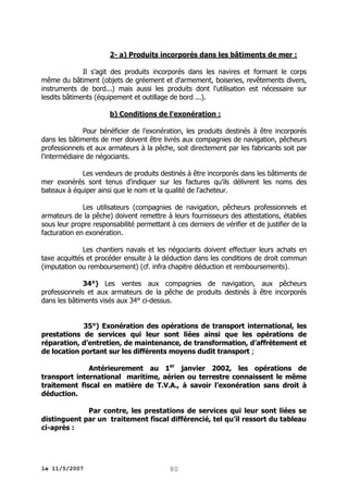 2- a) Produits incorporés dans les bâtiments de mer :
Il s'agit des produits incorporés dans les navires et formant le corps
même du bâtiment (objets de gréement et d'armement, boiseries, revêtements divers,
instruments de bord...) mais aussi les produits dont l'utilisation est nécessaire sur
lesdits bâtiments (équipement et outillage de bord ...).
b) Conditions de l'exonération :
Pour bénéficier de l'exonération, les produits destinés à être incorporés
dans les bâtiments de mer doivent être livrés aux compagnies de navigation, pêcheurs
professionnels et aux armateurs à la pêche, soit directement par les fabricants soit par
l'intermédiaire de négociants.
Les vendeurs de produits destinés à être incorporés dans les bâtiments de
mer exonérés sont tenus d'indiquer sur les factures qu'ils délivrent les noms des
bateaux à équiper ainsi que le nom et la qualité de l'acheteur.
Les utilisateurs (compagnies de navigation, pêcheurs professionnels et
armateurs de la pêche) doivent remettre à leurs fournisseurs des attestations, établies
sous leur propre responsabilité permettant à ces derniers de vérifier et de justifier de la
facturation en exonération.
Les chantiers navals et les négociants doivent effectuer leurs achats en
taxe acquittés et procéder ensuite à la déduction dans les conditions de droit commun
(imputation ou remboursement) (cf. infra chapitre déduction et remboursements).
34°) Les ventes aux compagnies de navigation, aux pêcheurs
professionnels et aux armateurs de la pêche de produits destinés à être incorporés
dans les bâtiments visés aux 34° ci-dessus.
35°) Exonération des opérations de transport international, les
prestations de services qui leur sont liées ainsi que les opérations de
réparation, d’entretien, de maintenance, de transformation, d’affrètement et
de location portant sur les différents moyens dudit transport ;
Antérieurement au 1er janvier 2002, les opérations de
transport international maritime, aérien ou terrestre connaissent le même
traitement fiscal en matière de T.V.A., à savoir l’exonération sans droit à
déduction.
Par contre, les prestations de services qui leur sont liées se
distinguent par un traitement fiscal différencié, tel qu’il ressort du tableau
ci-après :

le 11/5/2007

80

 
