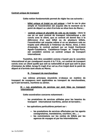 Contrat unique de transport
Cette notion fondamentale permet de régler les cas suivants :
-

billet unique et trajet ou vol unique : c’est le cas le plus
simple et l’exonération est acquise dès le moment où le
point de départ ou celui d’arrivée se situe hors du Maroc ;

-

contrat unique et pluralité de vols ou de trajets : dans le
cas où un seul contrat de transport international a été
conclu avec le client, que ce contrat ait donné lieu à la
délivrance d’un seul billet ou de plusieurs billets,
l’exonération est acquise même si un ou plusieurs vols ou
trajets sont effectués à l’intérieur du Maroc. Ainsi, à titre
d’exemple, le contrat portant sur un trajet fractionné
Agadir-Casablanca, Casablanca-Tanger et Tanger-Paris,
est considéré comme un contrat unique de transport
international.

Toutefois, doit être considéré comme n’ayant pas le caractère
international et par conséquent soumis à la T.V.A., un contrat de transport
conclu avec un client quelle que soit sa nationalité et quel que soit le pays
d’émission du billet, lorsqu’il s’agit d’un vol ou d’un trajet dont le point de
départ et d’arrivée sont situés au Maroc.
B - Transport de marchandises
Les mêmes principes énumérés ci-dessus en matière de
transport de voyageurs sont applicables au transport de marchandises,
qu’il soit terrestre, maritime ou aérien.
II – Les prestations de services qui sont liées au transport
international
Cette exonération concerne notamment :
-

les prestations de services utilisées pour les besoins du
transport international maritime, aérien et terrestre ;
les opérations particulières portant sur :



le 11/5/2007

les prestations de services effectuées par les agents
consignataires, mandataires, courtiers, etc… ;
les commissions sur les ventes de billets par les
agences de voyages et par les intermédiaires.

83

 