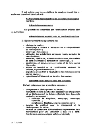Il est précisé que les prestations de services énumérées ciaprès sont données à titre indicatif.
A- Prestations de services liées au transport international
maritime
1- Prestations concernées
Les prestations concernées par l’exonération précitée sont
les suivantes :
a) Prestations de services pour les besoins des navires
Il s’agit notamment des opérations de :
-

pilotage de navire ;
remorquage y compris « l’attente » ou le « déplacement
du remorqueur » ;
amarrage, démarrage ;
utilisation des installations portuaires (quais, matériels de
manutention) ;
entretien, réparation, maintenance du navire, du matériel
de bord (désinfection, dératisation, nettoyage…) ;
gardiennage et services de prévention et de lutte contre
l’incendie ;
visites de sécurité et de classification, examens de
carènes, expertises techniques ;
expertises ayant trait à l’évaluation des dommages subis
par les navires ;
opérations d’affrètement, de location des navires.
b) Prestations de services liées à la cargaison

Il s’agit notamment des prestations suivantes :
-

-

le 11/5/2007

chargement et déchargement du bateau ;
manutention de la marchandise accessoire au chargement
et au déchargement du bateau effectuée dans l’enceinte
portuaire, notamment :
 arrimage la cargaison, marquage, mesurage,
expertise… ;
 remplissage, dépotage, empotage conteneurs ;
location du matériel pour le chargement et le
déchargement du bateau ;
location de contenants et de matériels de protection de la
marchandise pour une utilisation à quai ou à bord ;
(conteneurs, cadres, caisses, palettes, bâches) ;

84

 