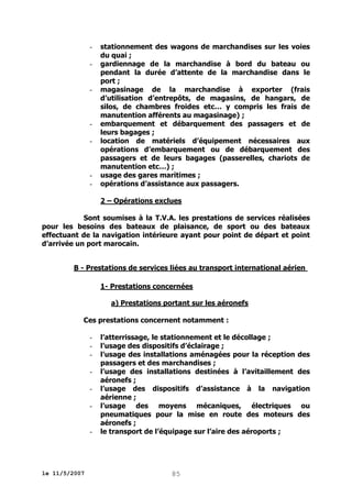 -

-

-

-

stationnement des wagons de marchandises sur les voies
du quai ;
gardiennage de la marchandise à bord du bateau ou
pendant la durée d’attente de la marchandise dans le
port ;
magasinage de la marchandise à exporter (frais
d’utilisation d’entrepôts, de magasins, de hangars, de
silos, de chambres froides etc… y compris les frais de
manutention afférents au magasinage) ;
embarquement et débarquement des passagers et de
leurs bagages ;
location de matériels d’équipement nécessaires aux
opérations d’embarquement ou de débarquement des
passagers et de leurs bagages (passerelles, chariots de
manutention etc…) ;
usage des gares maritimes ;
opérations d’assistance aux passagers.
2 – Opérations exclues

Sont soumises à la T.V.A. les prestations de services réalisées
pour les besoins des bateaux de plaisance, de sport ou des bateaux
effectuant de la navigation intérieure ayant pour point de départ et point
d’arrivée un port marocain.
B - Prestations de services liées au transport international aérien
1- Prestations concernées
a) Prestations portant sur les aéronefs
Ces prestations concernent notamment :
-

-

le 11/5/2007

l’atterrissage, le stationnement et le décollage ;
l’usage des dispositifs d’éclairage ;
l’usage des installations aménagées pour la réception des
passagers et des marchandises ;
l’usage des installations destinées à l’avitaillement des
aéronefs ;
l’usage des dispositifs d’assistance à la navigation
aérienne ;
l’usage des moyens mécaniques, électriques ou
pneumatiques pour la mise en route des moteurs des
aéronefs ;
le transport de l’équipage sur l’aire des aéroports ;

85

 