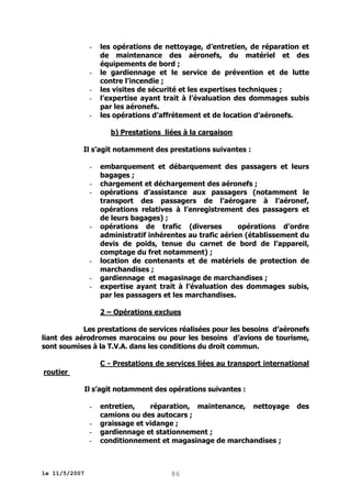 -

-

les opérations de nettoyage, d’entretien, de réparation et
de maintenance des aéronefs, du matériel et des
équipements de bord ;
le gardiennage et le service de prévention et de lutte
contre l’incendie ;
les visites de sécurité et les expertises techniques ;
l’expertise ayant trait à l’évaluation des dommages subis
par les aéronefs.
les opérations d’affrètement et de location d’aéronefs.
b) Prestations liées à la cargaison

Il s’agit notamment des prestations suivantes :
-

-

-

embarquement et débarquement des passagers et leurs
bagages ;
chargement et déchargement des aéronefs ;
opérations d’assistance aux passagers (notamment le
transport des passagers de l’aérogare à l’aéronef,
opérations relatives à l’enregistrement des passagers et
de leurs bagages) ;
opérations de trafic (diverses
opérations d’ordre
administratif inhérentes au trafic aérien (établissement du
devis de poids, tenue du carnet de bord de l’appareil,
comptage du fret notamment) ;
location de contenants et de matériels de protection de
marchandises ;
gardiennage et magasinage de marchandises ;
expertise ayant trait à l’évaluation des dommages subis,
par les passagers et les marchandises.
2 – Opérations exclues

Les prestations de services réalisées pour les besoins d’aéronefs
liant des aérodromes marocains ou pour les besoins d’avions de tourisme,
sont soumises à la T.V.A. dans les conditions du droit commun.
C - Prestations de services liées au transport international
routier
Il s’agit notamment des opérations suivantes :
-

le 11/5/2007

entretien,
réparation, maintenance, nettoyage
camions ou des autocars ;
graissage et vidange ;
gardiennage et stationnement ;
conditionnement et magasinage de marchandises ;

86

des

 