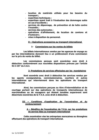 -

location de matériels utilisés pour les besoins du
transport ;
expertises techniques ;
expertises ayant trait à l’évaluation des dommages subis
en cas d’accidents ;
services de dépannage, de prévention et de lutte contre
l’incendie ;
services des autoroutes ;
opérations d’affrètement, de location de camions et
d’autocars ;
mise à disposition du personnel.
D – Opérations accessoires au transport international
1- Commissions sur les ventes de billets

Les billets internationaux vendus par les agences de voyage ou
par les intermédiaires donnent lieu à un prélèvement d’une commission
sur le prix de vente du billet.
Les commissions perçues sont exonérées avec droit à
déduction conformément aux nouvelles dispositions prévues par l’article
92-I-35° du C.G.I.
2- Prestations de services effectuées par les mandataires
Sont exonérés avec droit à déduction les services rendus par
les agents consignataires, commissionnaires, courtiers et autres
intermédiaires qui interviennent dans les opérations du transport
international.
Ainsi, les commissions perçues au titre d’intermédiation et de
courtage portant sur des opérations de transports internationaux de
marchandises ou de voyageurs qui étaient taxables auparavant sont
désormais exonérées de la T.V.A. avec droit à déduction.
III

– Conditions
remboursement

d’application

de

l’exonération

et

du

A – Bénéfice de l’exonération de T.V.A. sur les prestations
de service liées au transport international
Cette exonération vise les entreprises marocaines ou étrangères
effectuant des opérations de transport international.

le 11/5/2007

87

 