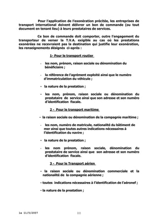 Pour l’application de l’exonération précitée, les entreprises de
transport international doivent délivrer un bon de commande (ou tout
document en tenant lieu) à leurs prestataires de services.
Ce bon de commande doit comporter, outre l’engagement du
transporteur de verser la T.V.A. exigible au cas où les prestations
exonérées ne recevraient pas la destination qui justifie leur exonération,
les renseignements désignés ci-après :
1- Pour le transport routier
-

les nom, prénom, raison sociale ou dénomination du
bénéficiaire ;

-

la référence de l’agrément exploité ainsi que le numéro
d’immatriculation du véhicule ;

- la nature de la prestation ;
-

les nom, prénom, raison sociale ou dénomination du
prestataire de service ainsi que son adresse et son numéro
d’identification fiscale.
2 - Pour le transport maritime

- la raison sociale ou dénomination de la compagnie maritime ;
-

les nom, numéro de matricule, nationalité du bâtiment de
mer ainsi que toutes autres indications nécessaires à
l’identification du navire ;

- la nature de la prestation ;
-

les nom prénom, raison sociale, dénomination du
prestataire de service ainsi que son adresse et son numéro
d’identification fiscale.
3 - Pour le Transport aérien

- la raison sociale ou dénomination commerciale et la
nationalité de la compagnie aérienne ;
- toutes indications nécessaires à l’identification de l’aéronef ;
- la nature de la prestation ;

le 11/5/2007

88

 