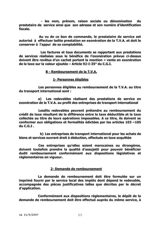 - les nom, prénom, raison sociale ou dénomination
du
prestataire de service ainsi que son adresse et son numéro d’identification
fiscale.
Au vu de ce bon de commande, le prestataire de service est
autorisé à effectuer ladite prestation en exonération de la T.V.A. et doit le
conserver à l’appui de sa comptabilité.
Les factures et tous documents se rapportant aux prestations
de services réalisées sous le bénéfice de l’exonération prévue ci-dessus
doivent être revêtus d’un cachet portant la mention « vente en exonération
de la taxe sur la valeur ajoutée – Article 92-I-35° du C.G.I.
B - Remboursement de la T.V.A.
1- Personnes éligibles
Les personnes éligibles au remboursement de la T.V.A. au titre
du transport international sont :
a) Les redevables réalisant des prestations de service en
exonération de la T.V.A. au profit des entreprises de transport international
Lesdits redevables peuvent prétendre au remboursement du
crédit de taxe résultant de la différence entre la taxe déductible et la taxe
collectée au titre de leurs opérations imposables. A ce titre, ils doivent se
conformer aux obligations et formalités édictées par les articles 103 –105
du C.G.I .
b) Les entreprises de transport international pour les achats de
biens et services ouvrant droit à déduction, effectués en taxe acquittée
Ces entreprises qu’elles soient marocaines ou étrangères,
doivent toutefois prendre la qualité d’assujetti pour pouvoir bénéficier
dudit remboursement conformément aux dispositions législatives et
réglementaires en vigueur.
2- Demande de remboursement
La demande de remboursement doit être formulée sur un
imprimé fourni par le service local des impôts dont dépend le redevable,
accompagnée des pièces justificatives telles que décrites par le décret
d’application.
Conformément aux dispositions réglementaires, le dépôt de la
demande de remboursement doit être effectué auprès du même service, à

le 11/5/2007

89

 