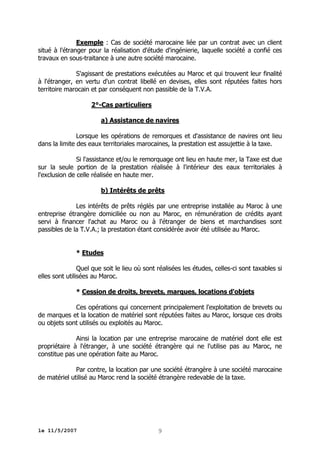 Exemple : Cas de société marocaine liée par un contrat avec un client
situé à l'étranger pour la réalisation d'étude d'ingénierie, laquelle société a confié ces
travaux en sous-traitance à une autre société marocaine.
S'agissant de prestations exécutées au Maroc et qui trouvent leur finalité
à l'étranger, en vertu d'un contrat libellé en devises, elles sont réputées faites hors
territoire marocain et par conséquent non passible de la T.V.A.
2°-Cas particuliers
a) Assistance de navires
Lorsque les opérations de remorques et d'assistance de navires ont lieu
dans la limite des eaux territoriales marocaines, la prestation est assujettie à la taxe.
Si l'assistance et/ou le remorquage ont lieu en haute mer, la Taxe est due
sur la seule portion de la prestation réalisée à l'intérieur des eaux territoriales à
l'exclusion de celle réalisée en haute mer.
b) Intérêts de prêts
Les intérêts de prêts réglés par une entreprise installée au Maroc à une
entreprise étrangère domiciliée ou non au Maroc, en rémunération de crédits ayant
servi à financer l'achat au Maroc ou à l'étranger de biens et marchandises sont
passibles de la T.V.A.; la prestation étant considérée avoir été utilisée au Maroc.
* Etudes
Quel que soit le lieu où sont réalisées les études, celles-ci sont taxables si
elles sont utilisées au Maroc.
* Cession de droits, brevets, marques, locations d'objets
Ces opérations qui concernent principalement l'exploitation de brevets ou
de marques et la location de matériel sont réputées faites au Maroc, lorsque ces droits
ou objets sont utilisés ou exploités au Maroc.
Ainsi la location par une entreprise marocaine de matériel dont elle est
propriétaire à l'étranger, à une société étrangère qui ne l'utilise pas au Maroc, ne
constitue pas une opération faite au Maroc.
Par contre, la location par une société étrangère à une société marocaine
de matériel utilisé au Maroc rend la société étrangère redevable de la taxe.

le 11/5/2007

9

 
