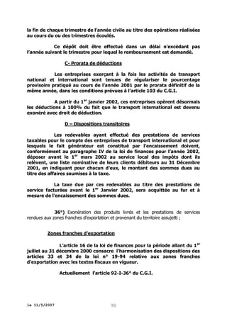 la fin de chaque trimestre de l’année civile au titre des opérations réalisées
au cours du ou des trimestres écoulés.
Ce dépôt doit être effectué dans un délai n’excédant pas
l’année suivant le trimestre pour lequel le remboursement est demandé.
C- Prorata de déductions
Les entreprises exerçant à la fois les activités de transport
national et international sont tenues de régulariser le pourcentage
provisoire pratiqué au cours de l’année 2001 par le prorata définitif de la
même année, dans les conditions prévues à l’article 103 du C.G.I.
A partir du 1er janvier 2002, ces entreprises opèrent désormais
les déductions à 100% du fait que le transport international est devenu
exonéré avec droit de déduction.
D – Dispositions transitoires
Les redevables ayant effectué des prestations de services
taxables pour le compte des entreprises de transport international et pour
lesquels le fait générateur est constitué par l’encaissement doivent,
conformément au paragraphe IV de la loi de finances pour l’année 2002,
déposer avant le 1er mars 2002 au service local des impôts dont ils
relèvent, une liste nominative de leurs clients débiteurs au 31 Décembre
2001, en indiquant pour chacun d’eux, le montant des sommes dues au
titre des affaires soumises à la taxe.
La taxe due par ces redevables au titre des prestations de
service facturées avant le 1er Janvier 2002, sera acquittée au fur et à
mesure de l’encaissement des sommes dues.
36°) Exonération des produits livrés et les prestations de services
rendues aux zones franches d’exportation et provenant du territoire assujetti ;
Zones franches d’exportation
L’article 16 de la loi de finances pour la période allant du 1 er
juillet au 31 décembre 2000 consacre l’harmonisation des dispositions des
articles 33 et 34 de la loi n° 19-94 relative aux zones franches
d’exportation avec les textes fiscaux en vigueur.
Actuellement l’article 92-I-36° du C.G.I.

le 11/5/2007

90

 