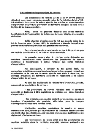 I- Exonération des prestations de services
Les dispositions de l’article 33 de la loi n° 19-94 précitée
stipulent que « sont exonérées dans le cadre de l’article 8 de la loi n° 3085 relative à la taxe sur la valeur ajoutée, les entrées en zones franches
d’exportation de produits provenant du territoire assujetti tel que visé à
l’article 20 de la présente loi ».
Ainsi,
seuls les produits destinés aux zones franches
bénéficiaient de l’exonération de la taxe sur la valeur ajoutée avec droit à
déduction.
Cette situation s’explique par le fait que dans le cadre de la
loi de finances pour l’année 1995, le législateur a étendu l’exonération
prévue en matière d’exportation aux prestations de service.
Or, cette notion de prestation de service à l’export n’a pas
été insérée dans l’article 33 de la loi n° 19-94 sus-visée.
La nouvelle mesure vise à corriger cette distorsion en
étendant l’exonération dont bénéficient les prestations de service
destinées à l’exportation à celles rendues aux zones franches
d’exportation.
Par conséquent, à compter du 1er juillet 2000, les
entreprises installées en zones franches d’exportation, peuvent recevoir en
exonération de la taxe sur la valeur ajoutée avec droit à déduction, les
services provenant du territoire assujetti et répondant à la notion
d’exportation de services.
Au sens des dispositions de l’article 92-I-1° du C.G.I. précité,
on entend par prestations de service :
- les prestations de service réalisées dans le territoire
assujetti et destinées à être exploitées ou utilisées en zones franches
d’exportation ;
- les prestations de service portant sur des entrées en zones
franches d’exportation de produits, effectuées pour le compte
d’entreprises établies dans lesdites zones.
L’utilisation desdites prestations de service en zones
franches doit être justifiée par la production de la facture établie au nom
du client situé dans lesdites zones franches et des pièces justificatives du
règlement effectué en devises.
Les fournisseurs de biens ainsi que les prestataires de
services installés dans le territoire assujetti, peuvent prétendre au
le 11/5/2007

91

 
