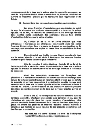 remboursement de la taxe sur la valeur ajoutée supportée, en amont, au
titre de l'acquisition desdits biens et services et ce, dans les conditions et
suivant les modalités prévues par le décret pris pour l’application de la
T.V.A..
II - Régime fiscal des travaux de construction ou de montage
Les zones franches d’exportation sont considérées du point
de vue fiscal comme un territoire non-assujetti à la taxe sur la valeur
ajoutée. De ce fait, les travaux de construction et de montage réalisés
dans lesdites zones constituent des opérations situées hors champ
d’application de la taxe sur la valeur ajoutée.
Or, l’article 34 de la loi n° 19-94 stipulait que « les
entreprises « marocaines ou étrangères intervenant dans les zones
franches d’exportation, dans « le cadre de travaux de construction ou de
montage, sont soumises aux impôts et taxes dans les conditions de droit
commun .
Il en découlait que lesdits travaux étaient soumis à la taxe
sur la valeur ajoutée ; ce qui allait à l’encontre des mesures fiscales
incitatives pour rendre ces zones plus attractives.
Afin de remédier à cette situation, l’article 16 de la loi de
finances précitée a exclu du champ d’application de la taxe sur la valeur
ajoutée les travaux de construction ou de montage effectués à l’intérieur
de ces zones.
Ainsi, les entreprises marocaines ou étrangères qui
procèdent à la réalisation des travaux de construction ou de montage sont
tenues de facturer lesdits travaux en hors taxe étant précisé que les achats
de produits et services nécessaires à la réalisation desdits travaux sont
exonérés de la taxe sur la valeur ajoutée dans les conditions prévues à
l’article 33 précité. Les fournisseurs de ces produits et services peuvent
bénéficier du remboursement de la taxe sur la valeur ajoutée payée en
amont.
Dans le cas où les entreprises de travaux installées dans le
territoire assujetti , effectuent des achats taxe comprise et ce, pour la
réalisation de marchés dans les zones franches d’exportation, elles
peuvent demander le remboursement de la taxe sur la valeur ajoutée qui a
grevé en amont les produits et matières destinés auxdits marchés à
condition que l'entrée en zone franche de ces produits et matières soit
justifiée par la production :
-

le 11/5/2007

des factures de vente établies au nom de l’entreprise
réalisant l’investissement dans lesdites zones ;

92

 