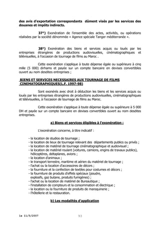 des avis d’exportation correspondants dûment visés par les services des
douanes et impôts indirects.
37°) Exonération de l’ensemble des actes, activités, ou opérations
réalisées par la société dénommée « Agence spéciale Tanger méditerranée ».
38°) Exonération des biens et services acquis ou loués par les
entreprises étrangères de productions audiovisuelles, cinématographiques et
télévisuelles, à l'occasion de tournage de films au Maroc .
Cette exonération s'applique à toute dépense égale ou supérieure à cinq
mille (5 000) dirhams et payée sur un compte bancaire en devises convertibles
ouvert au nom desdites entreprises ;
BIENS ET SERVICES NECESSAIRES AUX TOURNAGE DE FILMS
CINEMATOGRAPHIQUES(L.F. 1997-98)
Sont exonérés avec droit à déduction les biens et les services acquis ou
loués par les entreprises étrangères de productions audiovisuelles, cinématographiques
et télévisuelles, à l'occasion de tournage de films au Maroc.
Cette exonération s'applique à toute dépense égale ou supérieure à 5 000
DH et payée sur un compte bancaire en devises convertibles ouvert au nom desdites
entreprises.
a) Biens et services éligibles à l'exonération :
L'exonération concerne, à titre indicatif :
- la location de studios de tournage ;
- la location de lieux de tournage relevant des départements publics ou privés ;
- la location de matériel de tournage cinématographique et audiovisuel ;
- la location de matériel roulant (voitures, camions, engins de travaux publics),
hélicoptères, deltaplanes, avions ;
- la location d'animaux ;
- le transport terrestre, maritime et aérien du matériel de tournage ;
- l'achat ou la location d'accessoires de décors ;
- la fourniture et la confection de textiles pour costumes et décors ;
- la fourniture de produits d'effets spéciaux (poudre,
explosifs, gaz butane, produits fumigènes) ;
- l'achat ou la location de matériel de Bureautique ;
- l'installation de compteurs et la consommation et électrique ;
- la location ou la fourniture de produits de maroquinerie ;
- l'hôtellerie et la restauration.
b) Les modalités d'application

le 11/5/2007

93

 