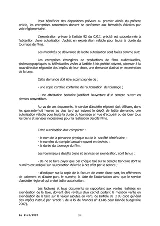 Pour bénéficier des dispositions prévues au premier alinéa du présent
article, les entreprises concernées doivent se conformer aux formalités édictées par
voie réglementaire.
L'exonération prévue à l'article 92 du C.G.I. précité est subordonnée à
l'obtention d'une autorisation d'achat en exonération valable pour toute la durée du
tournage de films.
Les modalités de délivrance de ladite autorisation sont fixées comme suit:
Les entreprises étrangères de productions de films audiovisuelles,
cinématographiques ou télévisuelles visées à l'article 8 bis précité doivent, adresser à la
sous-direction régionale des impôts de leur choix, une demande d'achat en exonération
de la taxe.
Cette demande doit être accompagnée de :
- une copie certifiée conforme de l'autorisation de tournage ;
- une attestation bancaire justifiant l'ouverture d'un compte ouvert en
devises convertibles.
Au vu de ces documents, le service d'assiette régional doit délivrer, dans
les quarante-huit heures au plus tard qui suivent le dépôt de ladite demande, une
autorisation valable pour toute la durée du tournage en vue d'acquérir ou de louer tous
les biens et services nécessaires pour la réalisation desdits films.
Cette autorisation doit comporter :
- le nom de la personne physique ou de la société bénéficiaire ;
- le numéro du compte bancaire ouvert en devises ;
- la durée du tournage du film.
Les fournisseurs desdits biens et services en exonération, sont tenus :
- de ne se faire payer que par chèque tiré sur le compte bancaire dont le
numéro est indiqué sur l'autorisation délivrée à cet effet par le service ;
- d'indiquer sur la copie de la facture de vente d'une part, les références
de paiement et d'autre part, le numéro, la date de l'autorisation ainsi que le service
d'assiette régional qui a visé ladite autorisation.
Les factures et tous documents se rapportant aux ventes réalisées en
exonération de la taxe, doivent être revêtus d'un cachet portant la mention vente en
exonération de la taxe sur la valeur ajoutée en vertu de l'article 92 II du code général
des impôts institué par l’article 5 de la loi de finances n° 43-06 pour l’année budgétaire
2007).
le 11/5/2007

94

 