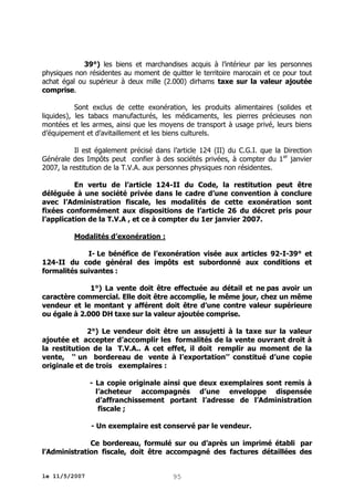 39°) les biens et marchandises acquis à l’intérieur par les personnes
physiques non résidentes au moment de quitter le territoire marocain et ce pour tout
achat égal ou supérieur à deux mille (2.000) dirhams taxe sur la valeur ajoutée
comprise.
Sont exclus de cette exonération, les produits alimentaires (solides et
liquides), les tabacs manufacturés, les médicaments, les pierres précieuses non
montées et les armes, ainsi que les moyens de transport à usage privé, leurs biens
d’équipement et d’avitaillement et les biens culturels.
Il est également précisé dans l’article 124 (II) du C.G.I. que la Direction
Générale des Impôts peut confier à des sociétés privées, à compter du 1 er janvier
2007, la restitution de la T.V.A. aux personnes physiques non résidentes.
En vertu de l’article 124-II du Code, la restitution peut être
déléguée à une société privée dans le cadre d’une convention à conclure
avec l’Administration fiscale, les modalités de cette exonération sont
fixées conformément aux dispositions de l’article 26 du décret pris pour
l’application de la T.V.A , et ce à compter du 1er janvier 2007.
Modalités d’exonération :
I- Le bénéfice de l’exonération visée aux articles 92-I-39° et
124-II du code général des impôts est subordonné aux conditions et
formalités suivantes :
1°) La vente doit être effectuée au détail et ne pas avoir un
caractère commercial. Elle doit être accomplie, le même jour, chez un même
vendeur et le montant y afférent doit être d’une contre valeur supérieure
ou égale à 2.000 DH taxe sur la valeur ajoutée comprise.
2°) Le vendeur doit être un assujetti à la taxe sur la valeur
ajoutée et accepter d’accomplir les formalités de la vente ouvrant droit à
la restitution de la T.V.A.. A cet effet, il doit remplir au moment de la
vente, ‘‘ un bordereau de vente à l’exportation’’ constitué d’une copie
originale et de trois exemplaires :
- La copie originale ainsi que deux exemplaires sont remis à
l’acheteur accompagnés d’une enveloppe dispensée
d’affranchissement portant l’adresse de l’Administration
fiscale ;
- Un exemplaire est conservé par le vendeur.
Ce bordereau, formulé sur ou d’après un imprimé établi par
l’Administration fiscale, doit être accompagné des factures détaillées des
le 11/5/2007

95

 