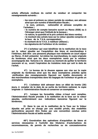 achats effectués revêtues du cachet du vendeur et comporter les
renseignements suivants :
- les nom et prénom ou raison sociale du vendeur, son adresse
ainsi que son numéro d’identification fiscale ;
- le nom, prénom,
nationalité et adresse complète de
l’acheteur ;
- le numéro de compte bancaire ouvert au Maroc (RIB) ou à
l’étranger ainsi que l’intitulé de la banque ;
- la nature, la quantité et le prix unitaire des biens vendus;
- le montant des achats taxe sur la valeur ajoutée comprise et
le taux de la T.V.A. correspondant ;
- le montant de la T.V.A. à restituer (détaxe) ;
- les signatures de l’acheteur et du vendeur.
3°) L’acheteur qui veut bénéficier de la restitution de la taxe
sur la valeur ajoutée sur l’acquisition des biens et marchandises à
l’intérieur, doit être une personne physique non-résidente en court séjour
au Maroc. Il doit présenter lui-même les marchandises, la copie originale
du bordereau ainsi que les deux exemplaires remis par le vendeur
accompagnés des factures à la douane au moment de quitter le territoire
marocain et ce, avant l’expiration du troisième mois qui suit la date de
l’achat.
4°) Le bureau de la douane appose son visa sur la copie
originale du bordereau ainsi que les deux exemplaires précités après
vérification des renseignements figurant sur lesdits documents et
des marchandises transportées dans les bagages de l’acheteur et garde un
exemplaire.
5°) L’acheteur doit adresser dans un délai de trente (30)
jours, à compter de la date de sa sortie du territoire national, la copie
originale à l’administration fiscale et conserver un exemplaire.
6°)
Lorsque les formalités citées ci-haut sont remplies,
l’Administration fiscale procède à la restitution de la taxe sur la valeur
ajoutée, conformément aux indications bancaires figurant sur le
bordereau.
II- Dans le cas où la restitution de la Taxe sur la Valeur
Ajoutée est prise en charge par une société privée, des modalités
particulières peuvent être fixées par une convention conclue entre
l’Administration fiscale et ladite société.
40°) Exonération des opérations d’acquisition de biens et
services nécessaires à l’activité des titulaires d’autorisations de
reconnaissances, de permis de recherches ou de concessionnaires
le 11/5/2007

96

 
