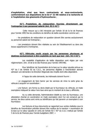 d’exploitation, ainsi que leurs contractants et sous-contractants,
conformément aux dispositions de la loi n° 21-90 relative à la recherche et
à l’exploitation des gisements d’hydrocarbures ;
41°) Prestations de restauration fournies
l'entreprise à son personnel salarié (Art. 92-I-41°)

directement

par

Cette mesure qui a été introduite par l'article 18 de la loi de finances
pour l'année 1995 fixe les conditions du bénéfice de ladite exonération comme suit :
- les prestations de restauration en question doivent être servies exclusivement
au personnel salarié de l'entreprise ;
- ces prestations doivent être réalisées au sein de l'établissement ou dans des
locaux appartenant à l'entreprise.
42°) Véhicules neufs acquis par les personnes physiques et
destines exclusivement à être exploités en tant que taxi (Art. 92-I-42°).
Les modalités d'application de ladite disposition sont régies par voie
réglementaire. (Art. 10 de la loi des finances pour l’année 1997/98).
Pour bénéficier de l’exonération de la taxe sur la valeur ajoutée prévue au
42° du I de l’article 92 du C.G.I., les personnes éligibles à l’exonération doivent
adresser une demande à la Direction Régionale des Impôts dont elles dépendent.
A l’appui de cette demande, les intéressés doivent fournir :
- un engagement de faire barrer par les services de mine la carte grise du
véhicule à acquérir en exonération :
- une facture pro forma ou devis établi par le fournisseur du véhicule, en triple
exemplaire indiquant la valeur hors taxe ainsi que le montant de la taxe y afférente.
Au vu cette demande, l’administration établit au nom du fournisseur, une
attestation d’achat en exonération en triple exemplaire dont l’un est conservé par le
service, les deux autres sont remis au bénéficiaire qui fait parvenir un exemplaire à son
fournisseur.
Les factures et tous documents se rapportant aux ventes réalisées sous le
bénéfice de l’exonération précitée doivent être revêtus de la mention « exonération de
la taxe sur la valeur ajoutée en vertu de l’article 92-I -42° du C.G.I. institué par l’article
5 de la loi de finances pour l’année budgétaire 2007. »

le 11/5/2007

97

 