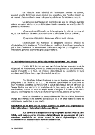 Les véhicules ayant bénéficié de l’exonération précitée ne doivent,
pendant un délai de 60 mois suivant celui de leur acquisition, faire l’objet de cession ou
de recevoir d’autres utilisations que celle pour laquelle ils ont été initialement acquis.
Les personnes ayant acquis en exonération de taxe les véhicules susvisés
doivent en outre joindre à leurs déclarations fiscales annuelles en matière d’impôt
général sur le revenu :
a) une copie certifiée conforme de la carte grise du véhicule concerné et
ce, au titre de chacun des exercices compris dans la période des 60 mois précitée ;
b) une copie d’attestation d’assurance afférent audit véhicule.
L’inobservation des formalités et obligations susvisées entraîne la
régularisation de la situation de l’intéressé dans les conditions de droit commun prévues
par le livre d’assiette et de recouvrement précité sans préjudice pour l’application des
majorations, pénalités et amendes prévues par ladite loi.

II - Exonération des achats effectués par les diplomates (Art. 94-II)
L'article 94-II dispose que sont exonérés de la taxe sous réserve de la
réciprocité, les marchandises, travaux ou prestations qu'acquièrent ou dont bénéficient,
auprès d'assujettis à la taxe, les missions diplomatiques ou consulaires et leurs
membres accrédités au Maroc, ayant le statut diplomatique.
Pour bénéficier de l'exonération de la taxe sur la valeur ajoutée prévue au
paragraphe II de l'article 92 du C.G.I ., les missions diplomatiques ou consulaires et
leurs membres accrédités au Maroc ayant le statut diplomatique doivent adresser au
Service Central une demande en restitution de la taxe payée sur leurs achats de
marchandises, travaux ou services acquis auprès d'assujettis à la taxe sur la valeur
ajoutée, accompagnée des factures d'achats correspondantes, établies en leur nom.
Au vu de cette demande en restitution et des factures d'achat, le Ministre
chargé des Finances ou la personne déléguée par lui à cet effet établit un ordre de
restitution du montant de la taxe payée.
Restitution de la taxe sur la valeur ajoutée au profit des organisations
internationales et régionales installées au Maroc
Aux termes des dispositions du paragraphe II de l’article 92 du
C.G.I, sont exonérées les missions diplomatiques ou consulaires et leurs
membres accrédités au Maroc ayant le statut diplomatique. Cette
exonération est accordée sous forme de restitution.

le 11/5/2007

98

 