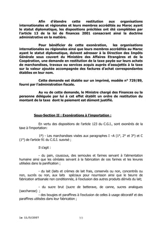 Afin
d'étendre
cette
restitution
aux
organisations
internationales et régionales et leurs membres accrédités au Maroc ayant
le statut diplomatique, les dispositions précitées ont été complétées par
l'article 13 de la loi de finances 2001 consacrant ainsi la doctrine
administrative en la matière.
Pour bénéficier de cette exonération,
les organisations
internationales ou régionales ainsi que leurs membres accrédités au Maroc
ayant le statut diplomatique, doivent adresser à la Direction des Impôts
Générale sous couvert du Ministère des Affaires Etrangères et de la
Coopération, une demande en restitution de la taxe payée sur leurs achats
de marchandises, travaux ou services acquis auprès d’assujettis à la taxe
sur la valeur ajoutée accompagnée des factures d’achat correspondantes
établies en leur nom.
Cette demande est établie sur un imprimé, modèle n° 729/89,
fourni par l’administration fiscale.
Au vu de cette demande, le Ministre chargé des Finances ou la
personne déléguée par lui à cet effet établit un ordre de restitution du
montant de la taxe dont le paiement est dûment justifié.

Sous-Section II : Exonérations à l'importation :
En vertu des dispositions de l'article 123 du C.G.I., sont exonérés de la
taxe à l'importation:
1º) - Les marchandises visées aux paragraphes I –A (1°, 2° et 3°) et C
(1°) de l’article 91 du C.G.I. susvisé ;
Il s'agit :
- du pain, couscous, des semoules et farines servant à l’alimentation
humaine ainsi que les céréales servant à la fabrication de ces farines et les levures
utilisées dans la panification ;
- du lait (laits et crèmes de lait frais, conservés ou non, concentrés ou
non, sucrés ou non, aux laits spéciaux pour nourrisson ainsi que le beurre de
fabrication artisanale non conditionnée, à l’exclusion des autres produits dérivés du lait;
- du sucre brut (sucre de betterave, de canne, sucres analogues
(saccharose) ;
- des bougies et paraffines à l’exclusion de celles à usage décoratif et des
paraffines utilisées dans leur fabrication ;

le 11/5/2007

99

 