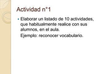 Actividad n°1


Elaborar un listado de 10 actividades,
que habitualmente realice con sus
alumnos, en el aula.
Ejemplo: reconocer vocabulario.

 