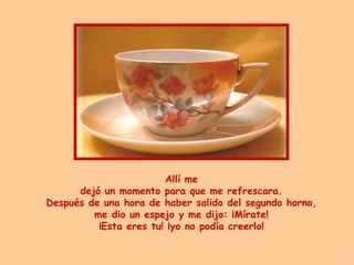 Allí me dej ó  un momento para que  me  refrescara. Después de una hora de haber salido del segundo horno, me dio un espejo y me dijo:  ¡ Mírate! ¡ Esta eres tu!  ¡ yo no podía creerlo! 