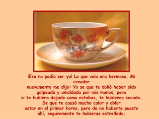¡ Esa no podía ser yo! Lo que veía era hermoso .  Mi creador nuevamente me dijo:  Y o se que te dolió haber sido golpeada y amoldada por mis manos, pero si te hubiera dejado como estabas, te hubieras secado. Se que te causó mucho calor y dolor estar en el primer horno, pero de no haberte puesto allí, seguramente te hubiera s  estrellado. 