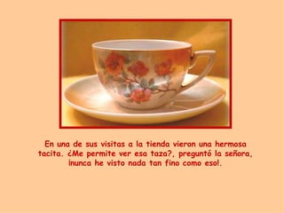 En una de sus visitas a la tienda vieron una hermosa tacita. ¿Me permite ver esa taza?, pregunt ó  la señora ,  ¡nunca he visto nada tan fino como eso!. 
