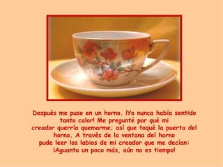 Después me puso en un horno.  ¡ Yo nunca había sentido tanto calor! Me pregunt é  por qu é  mi creador querría quemarme ;  así que toqu é  la puerta del horno. A través de la ventana del horno pude leer los labios de mi creador que me decían:  ¡ Aguanta un poco m á s, a ú n no es tiempo ! 