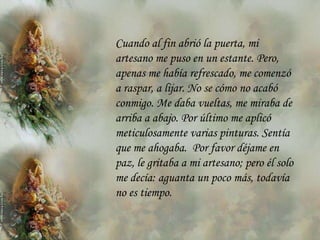 Cuando al fin abrió la puerta, mi
artesano me puso en un estante. Pero,
apenas me había refrescado, me comenzó
a raspar, a lijar. No se cómo no acabó
conmigo. Me daba vueltas, me miraba de
arriba a abajo. Por último me aplicó
meticulosamente varias pinturas. Sentía
que me ahogaba. Por favor déjame en
paz, le gritaba a mi artesano; pero él solo
me decía: aguanta un poco más, todavía
no es tiempo.
 