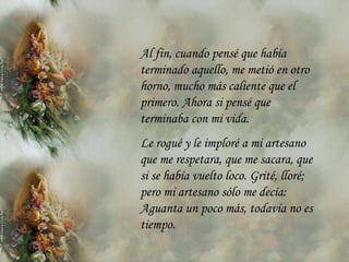 Al fin, cuando pensé que había
terminado aquello, me metió en otro
horno, mucho más caliente que el
primero. Ahora si pensé que
terminaba con mi vida.
Le rogué y le imploré a mi artesano
que me respetara, que me sacara, que
si se había vuelto loco. Grité, lloré;
pero mi artesano sólo me decía:
Aguanta un poco más, todavía no es
tiempo.
 