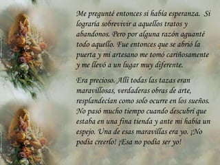 Me pregunté entonces si había esperanza. Si
lograría sobrevivir a aquellos tratos y
abandonos. Pero por alguna razón aguanté
todo aquello. Fue entonces que se abrió la
puerta y mi artesano me tomó cariñosamente
y me llevó a un lugar muy diferente.
Era precioso. Allí todas las tazas eran
maravillosas, verdaderas obras de arte,
resplandecían como solo ocurre en los sueños.
No pasó mucho tiempo cuando descubrí que
estaba en una fina tienda y ante mi había un
espejo. Una de esas maravillas era yo. ¡No
podía creerlo! ¡Esa no podía ser yo!
 