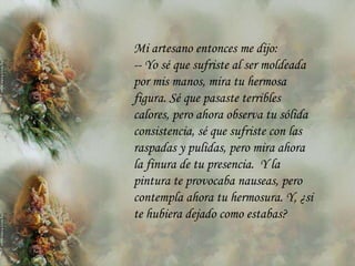 Mi artesano entonces me dijo:
-- Yo sé que sufriste al ser moldeada
por mis manos, mira tu hermosa
figura. Sé que pasaste terribles
calores, pero ahora observa tu sólida
consistencia, sé que sufriste con las
raspadas y pulidas, pero mira ahora
la finura de tu presencia. Y la
pintura te provocaba nauseas, pero
contempla ahora tu hermosura. Y, ¿si
te hubiera dejado como estabas?
 
